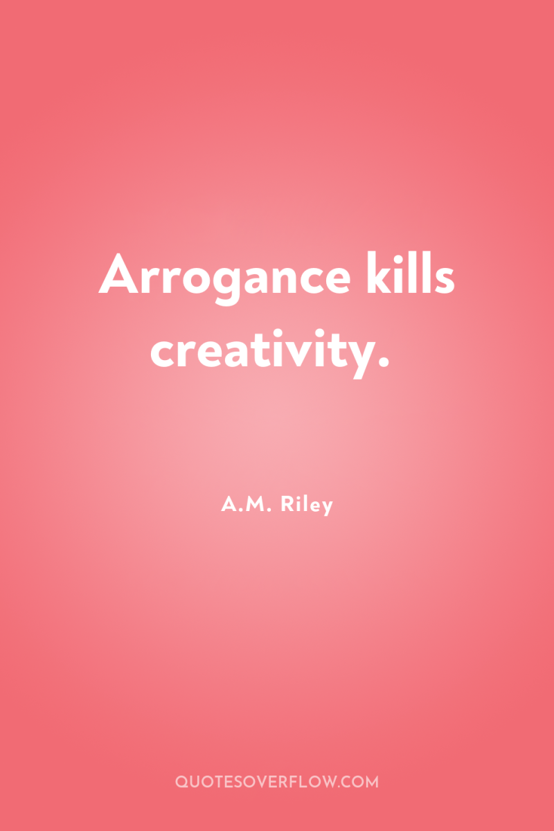 Arrogance kills creativity. 