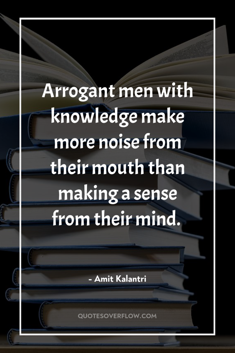 Arrogant men with knowledge make more noise from their mouth...