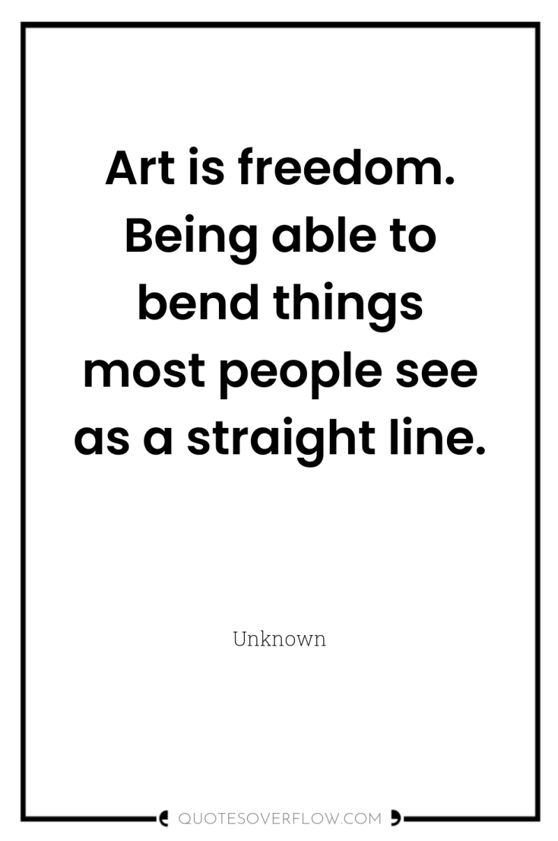 Art is freedom. Being able to bend things most people...