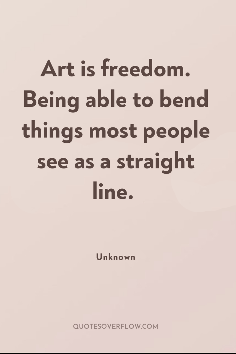 Art is freedom. Being able to bend things most people...