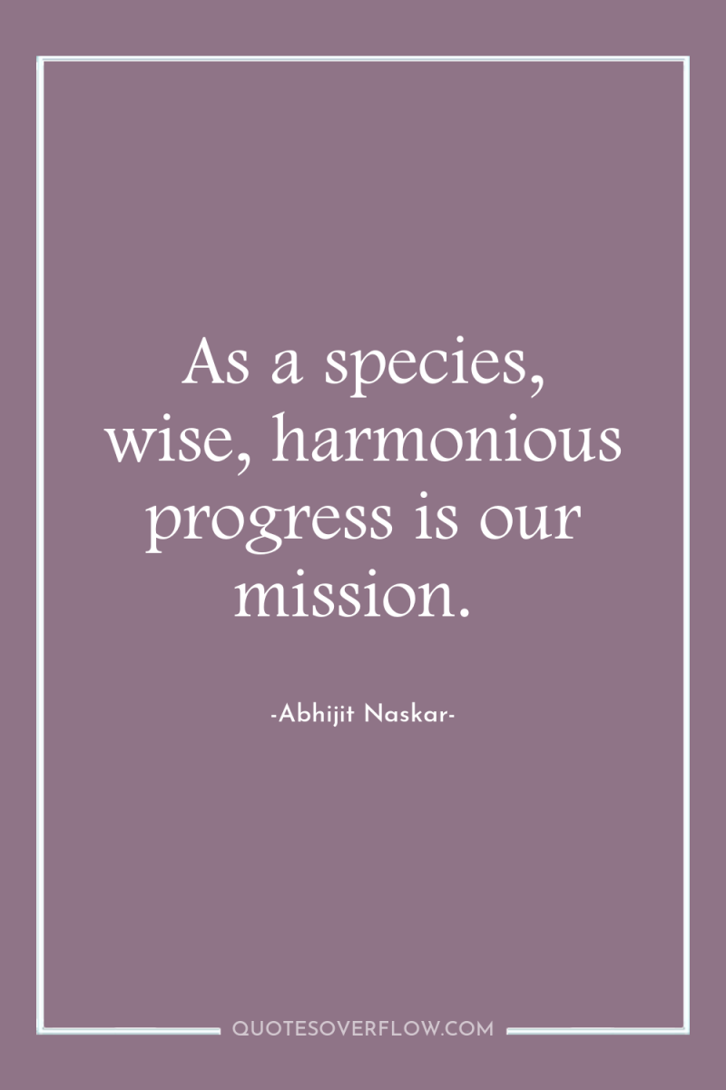 As a species, wise, harmonious progress is our mission. 