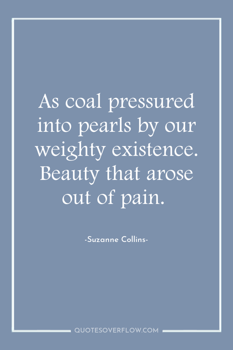 As coal pressured into pearls by our weighty existence. Beauty...