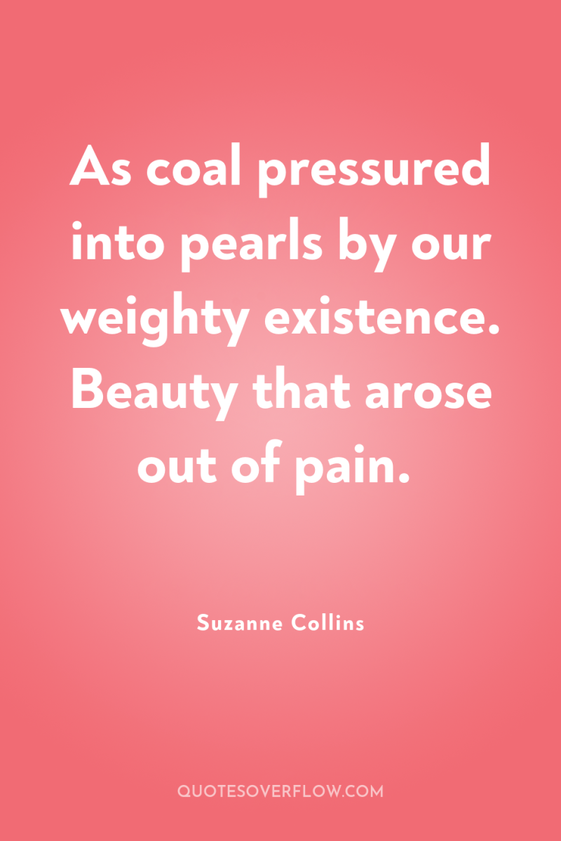 As coal pressured into pearls by our weighty existence. Beauty...
