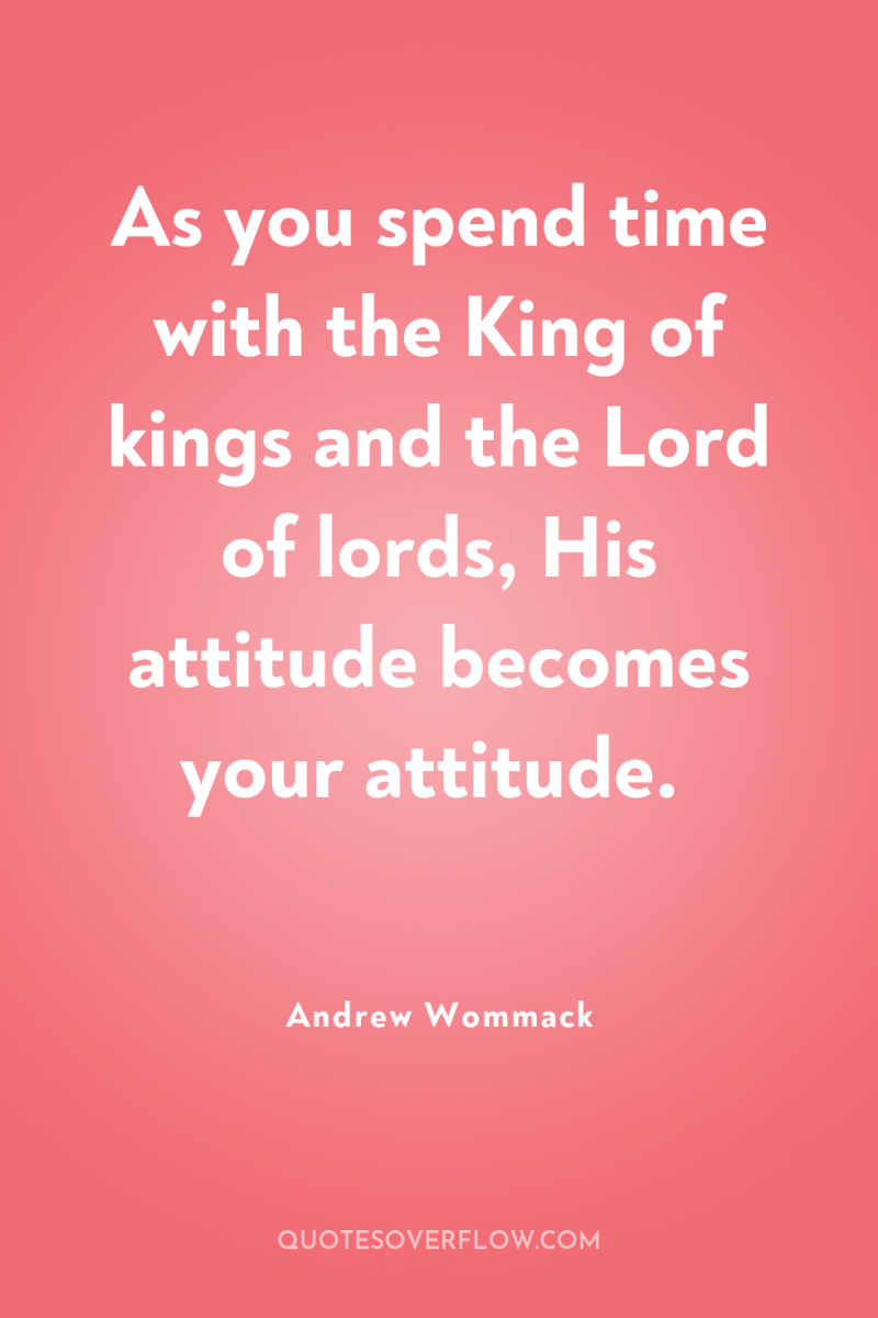 As you spend time with the King of kings and...