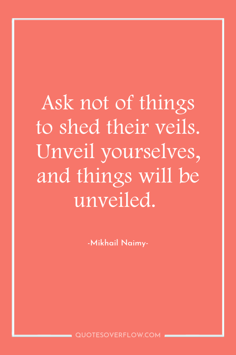 Ask not of things to shed their veils. Unveil yourselves,...