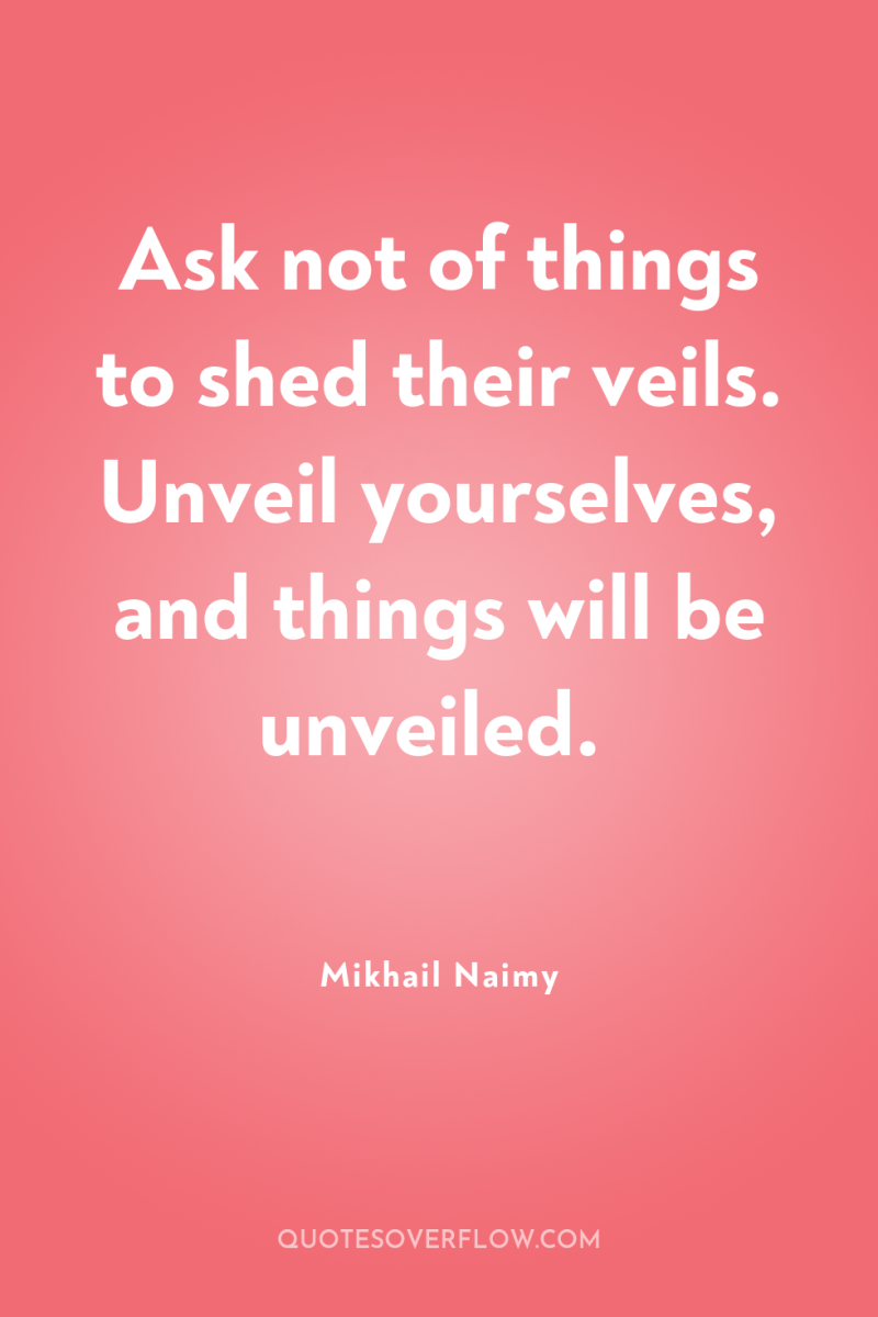Ask not of things to shed their veils. Unveil yourselves,...