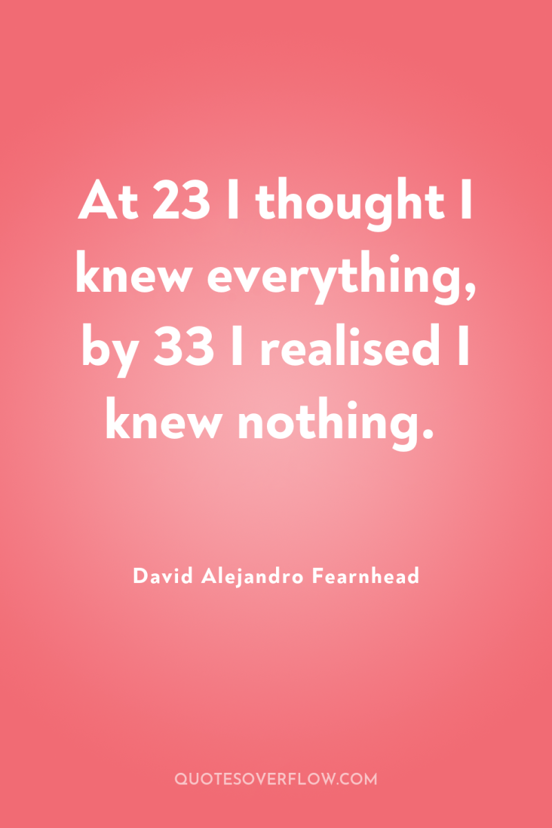 At 23 I thought I knew everything, by 33 I...