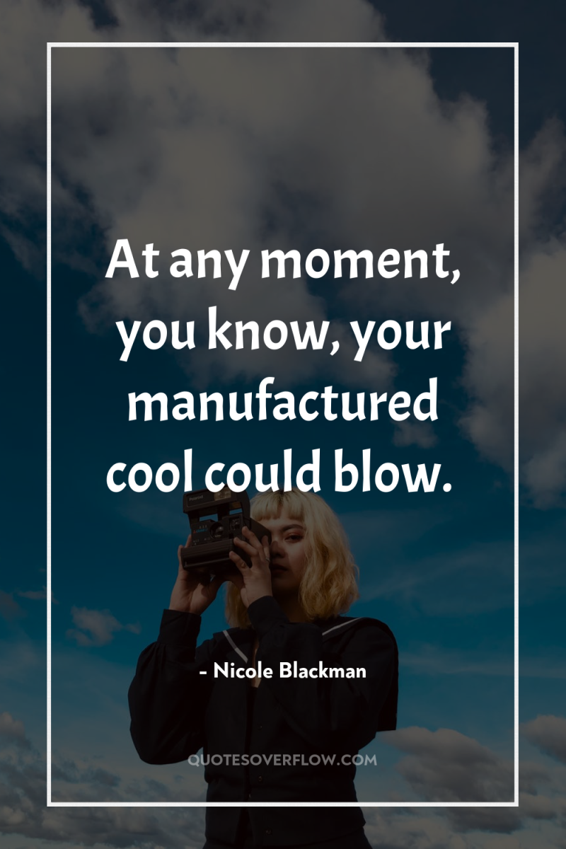 At any moment, you know, your manufactured cool could blow. 