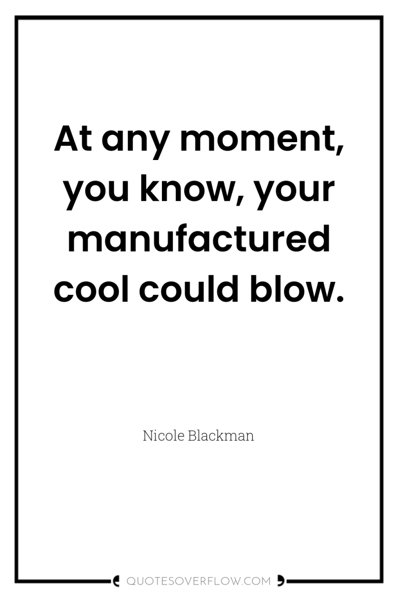 At any moment, you know, your manufactured cool could blow. 