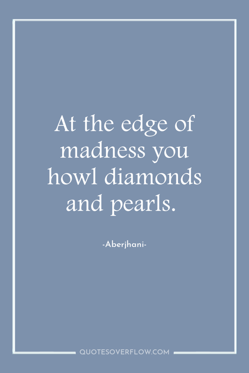 At the edge of madness you howl diamonds and pearls. 