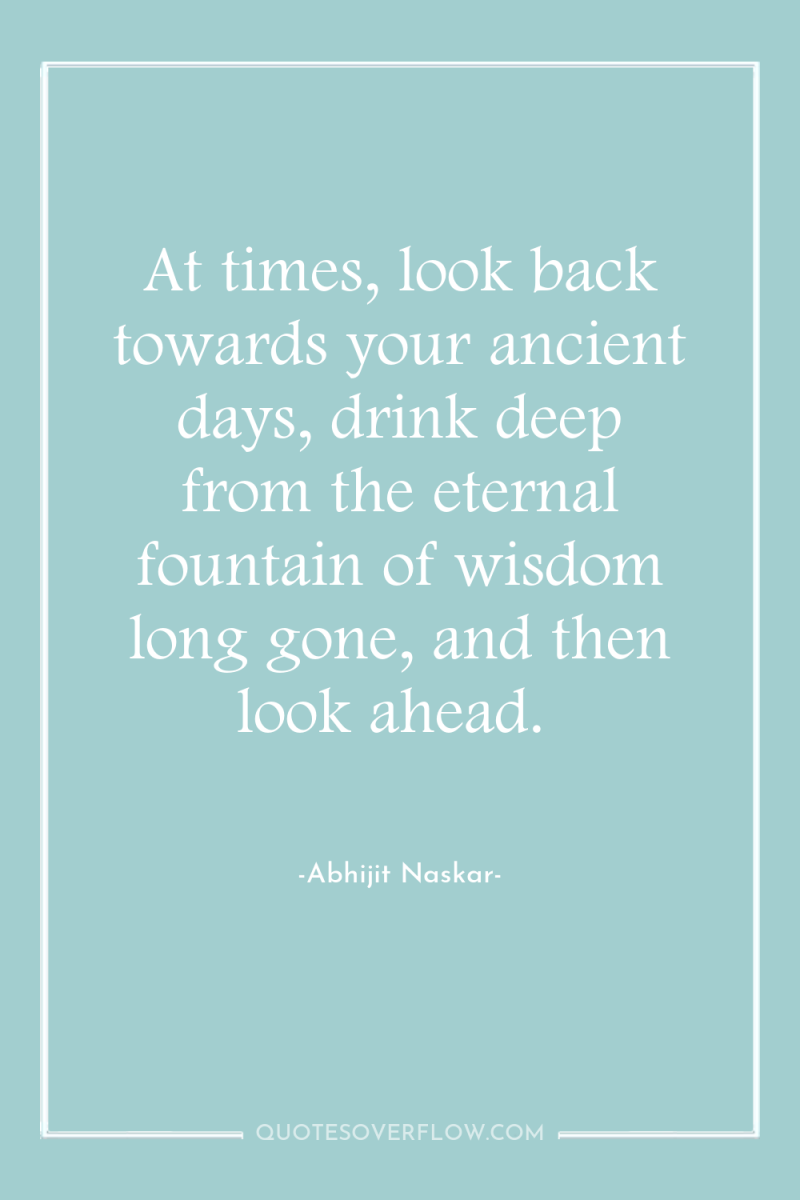 At times, look back towards your ancient days, drink deep...