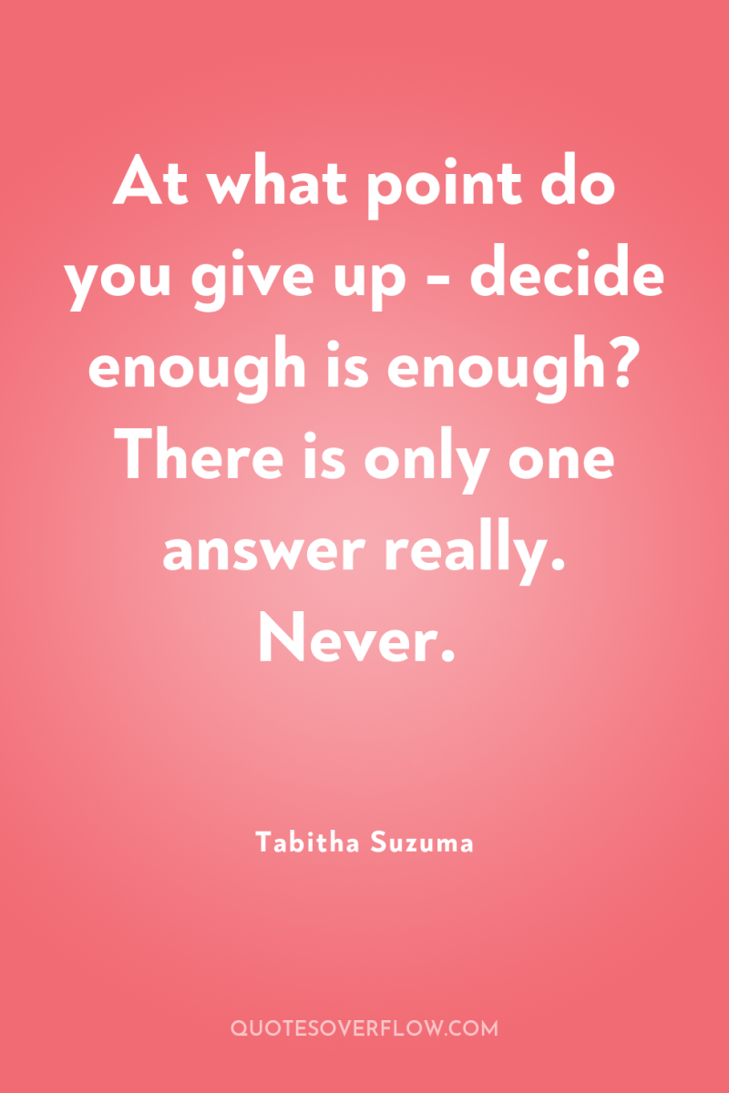 At what point do you give up - decide enough...