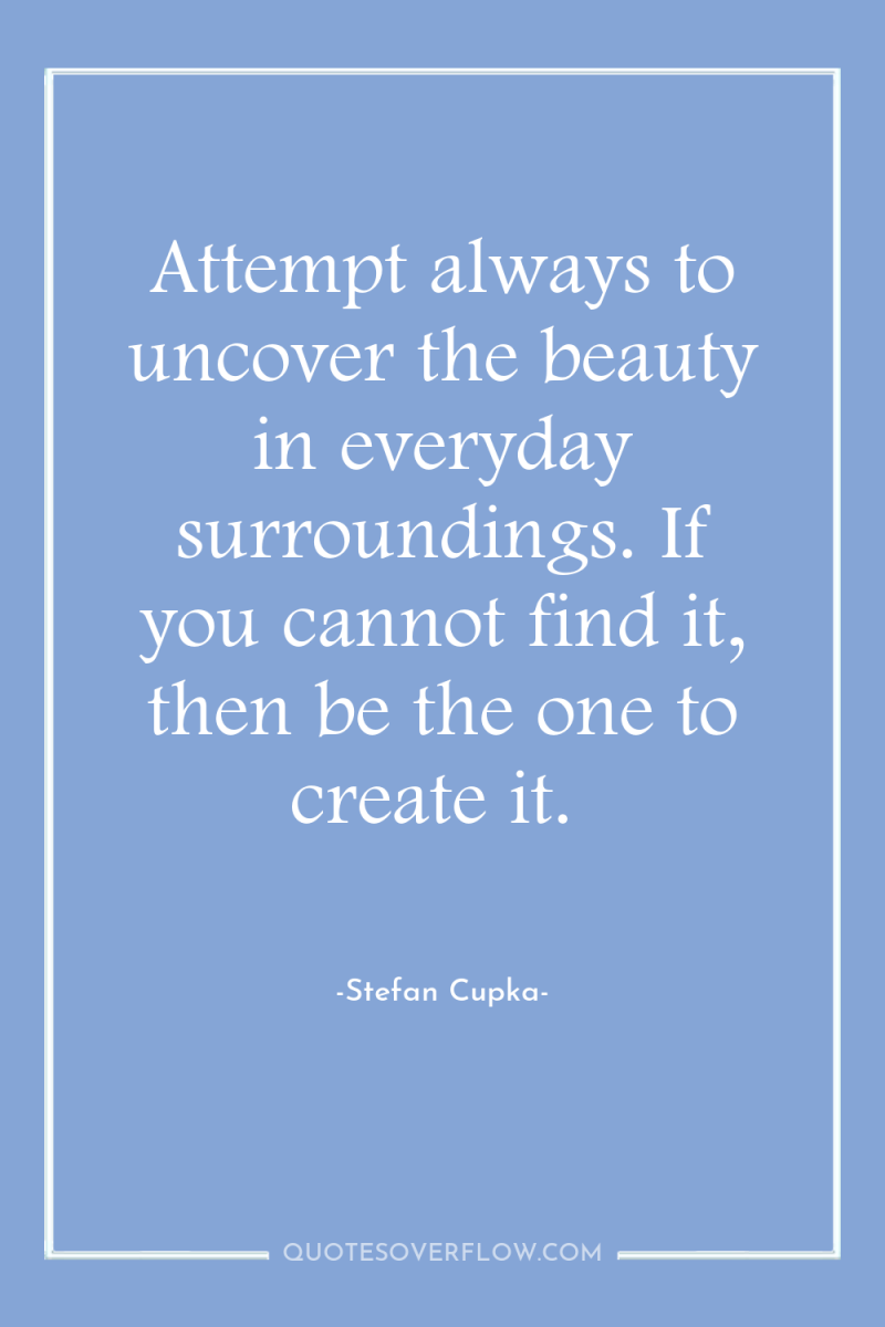 Attempt always to uncover the beauty in everyday surroundings. If...