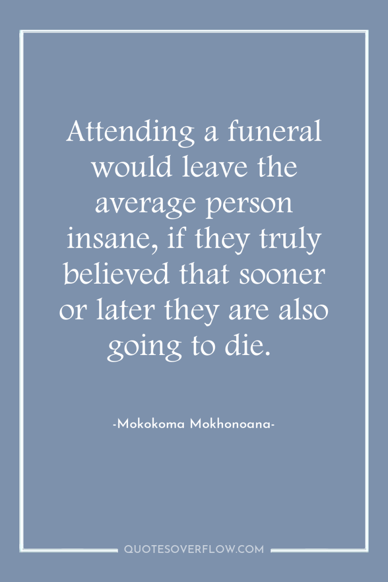 Attending a funeral would leave the average person insane, if...