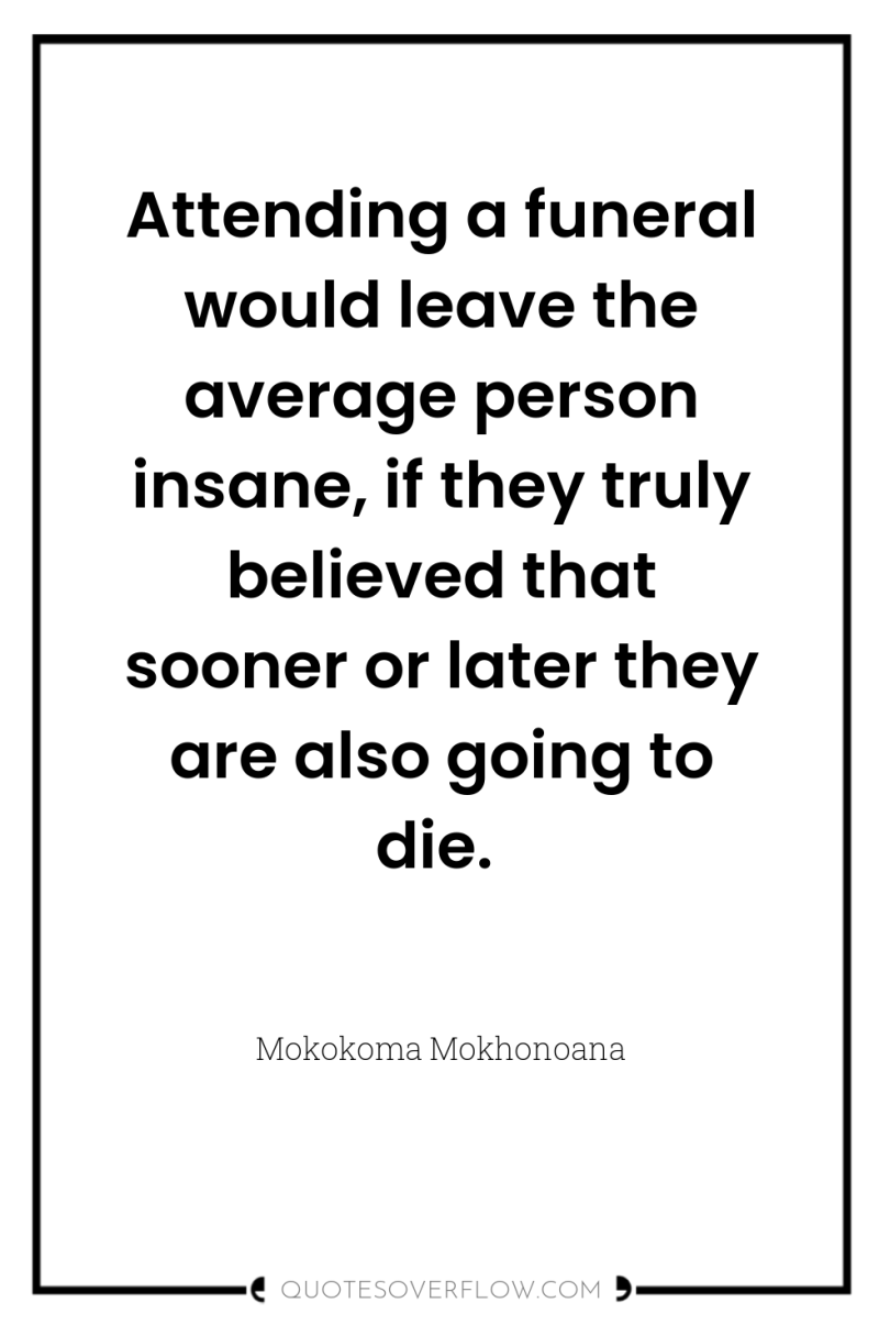 Attending a funeral would leave the average person insane, if...