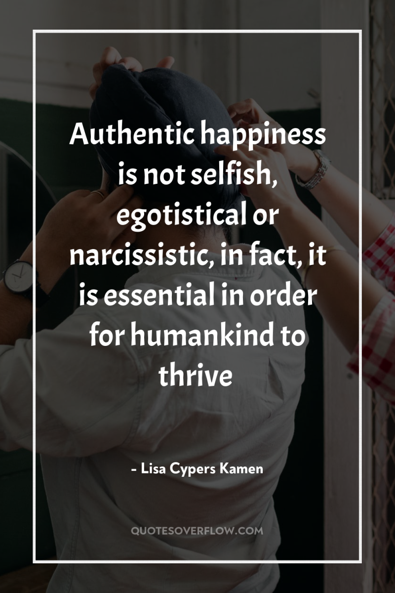Authentic happiness is not selfish, egotistical or narcissistic, in fact,...