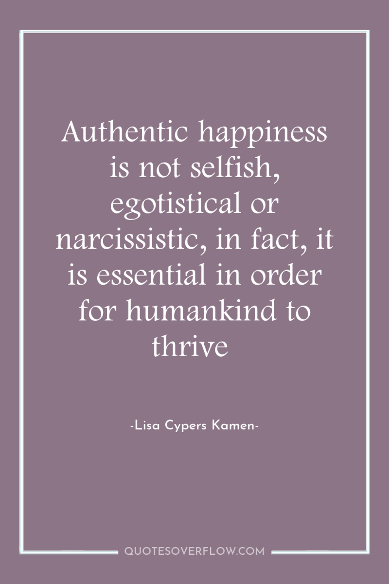 Authentic happiness is not selfish, egotistical or narcissistic, in fact,...