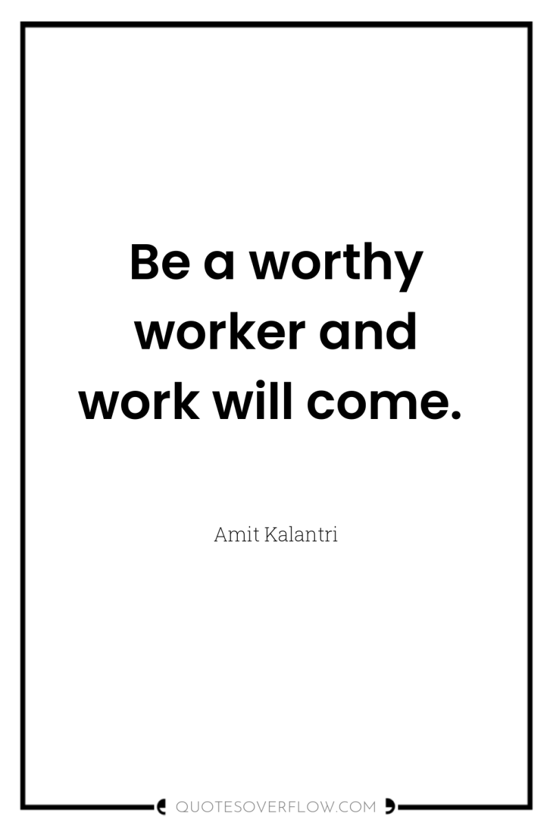 Be a worthy worker and work will come. 
