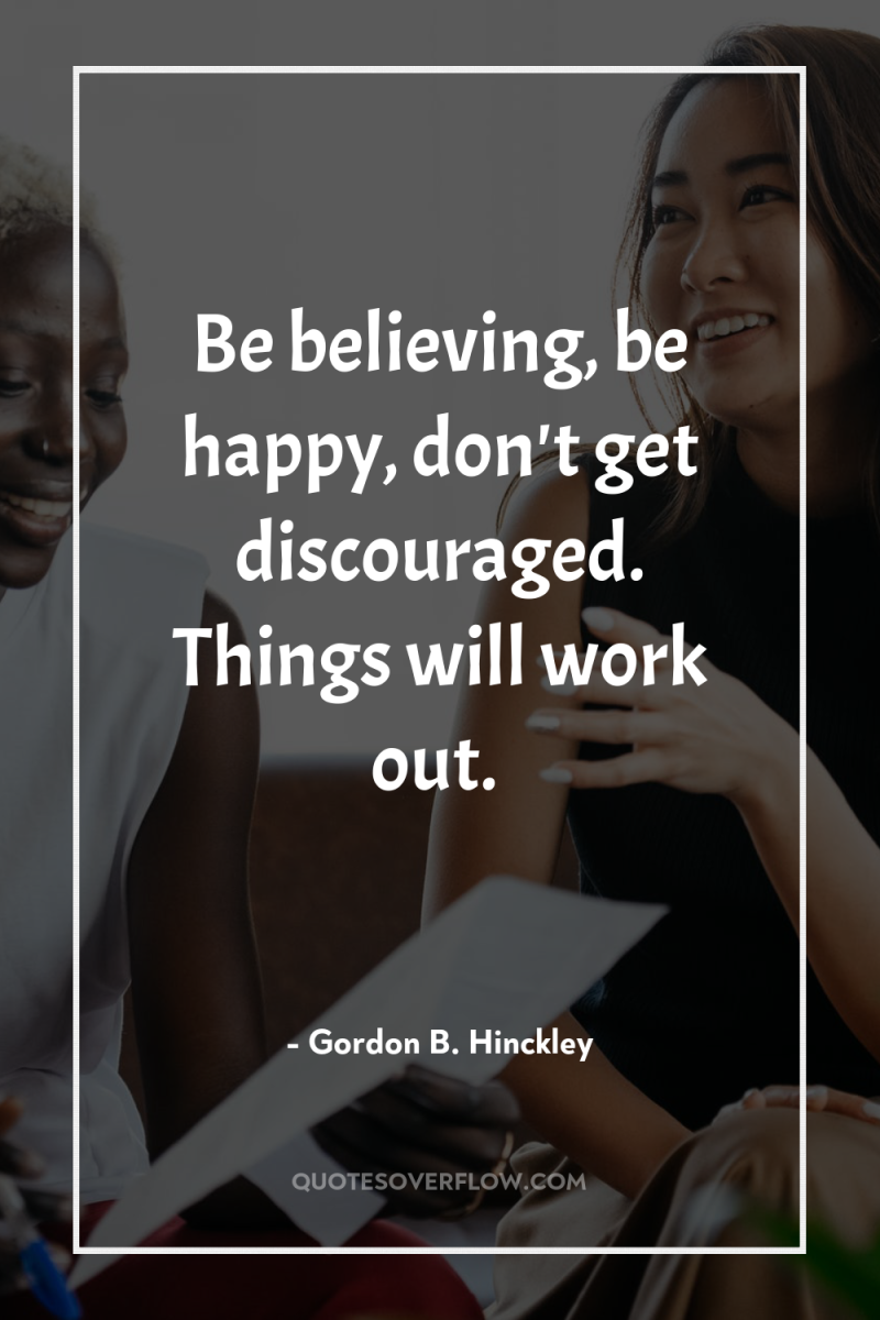Be believing, be happy, don't get discouraged. Things will work...