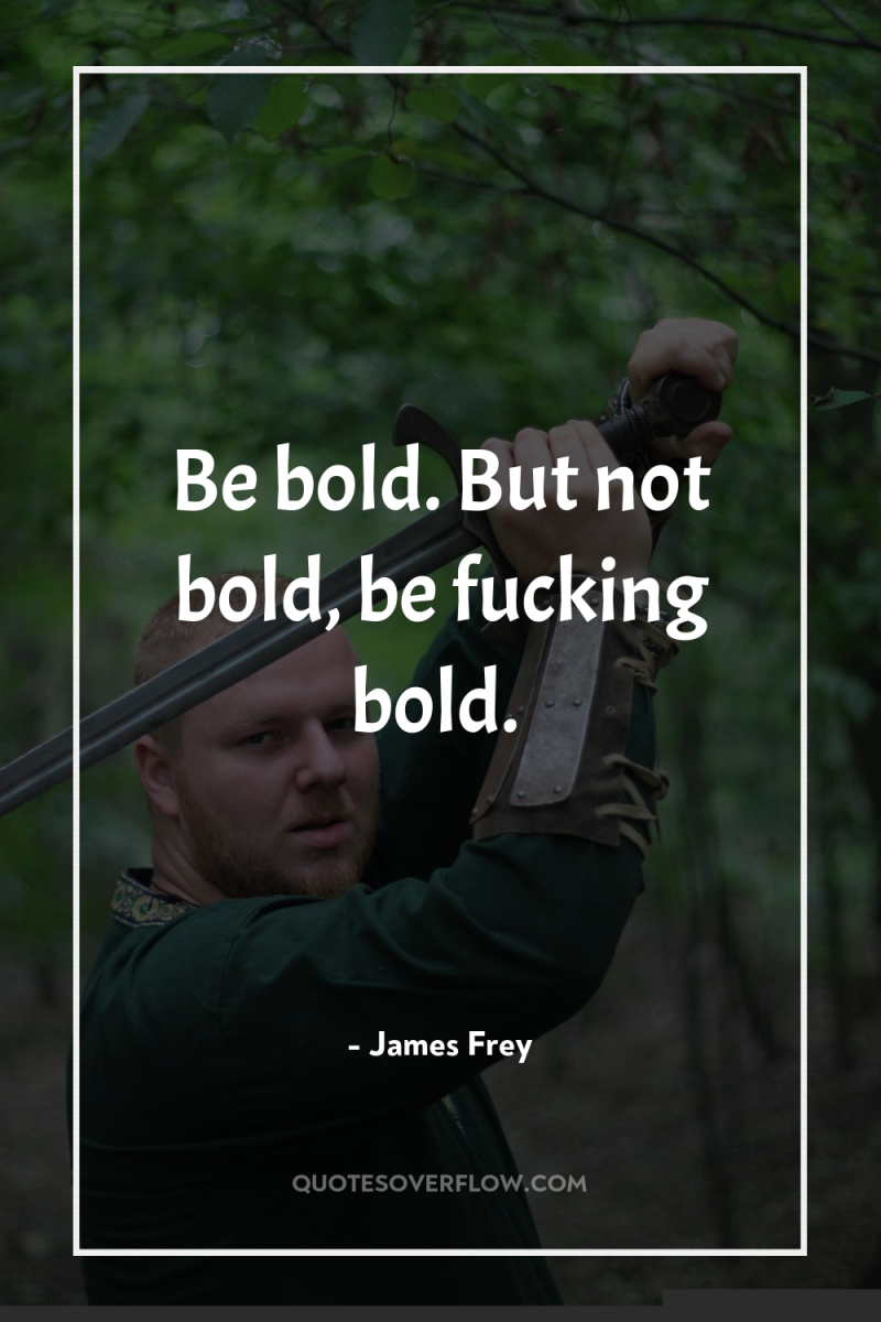 Be bold. But not bold, be fucking bold. 