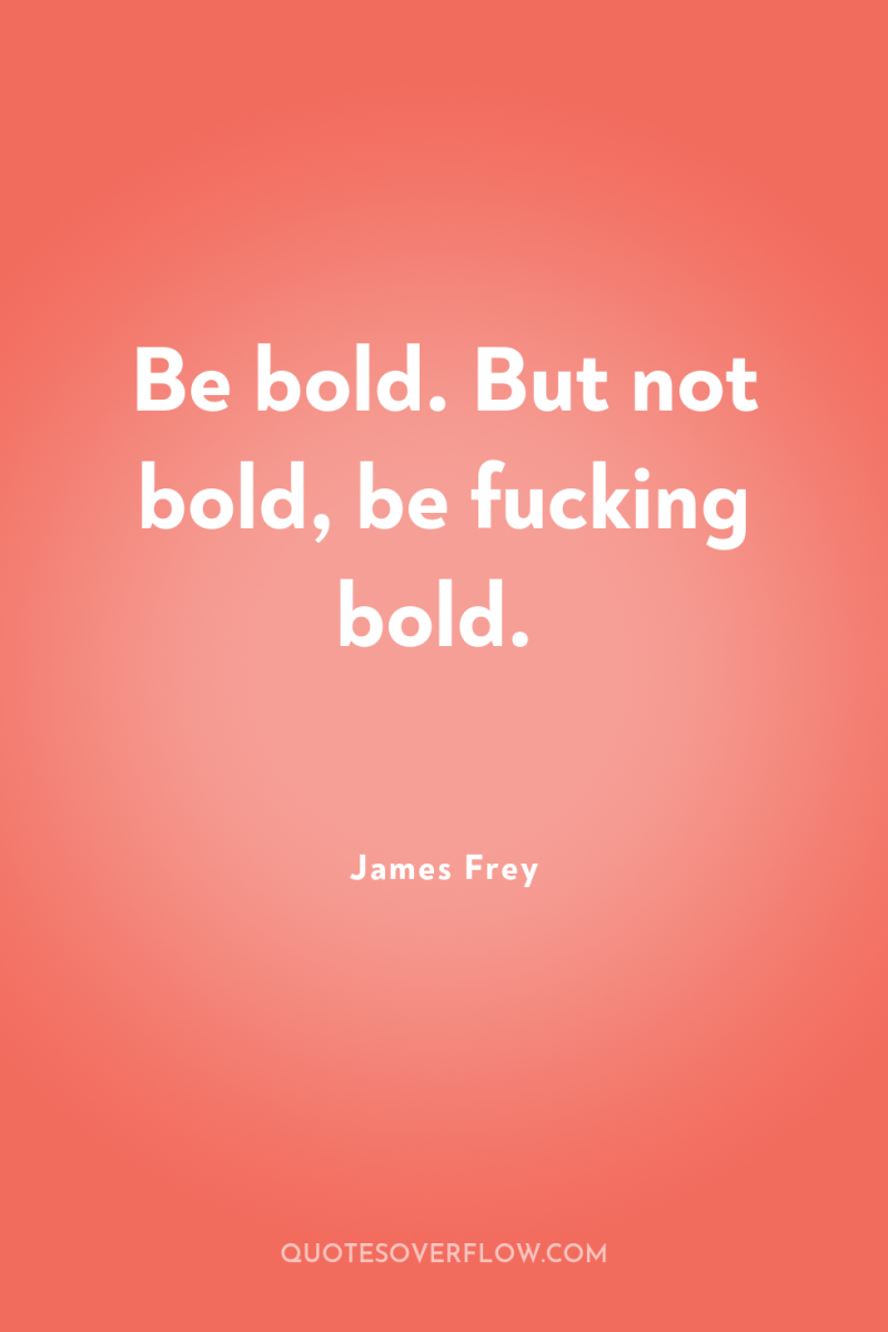 Be bold. But not bold, be fucking bold. 