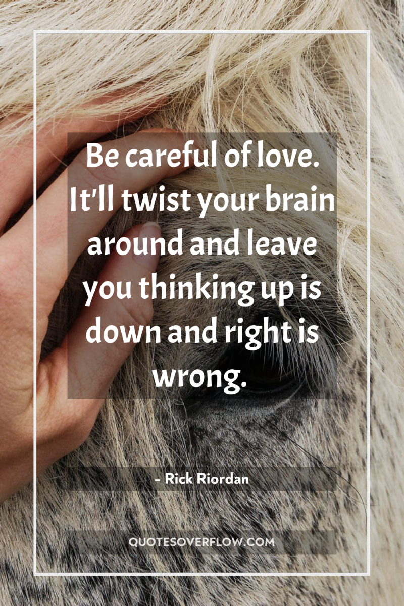 Be careful of love. It'll twist your brain around and...