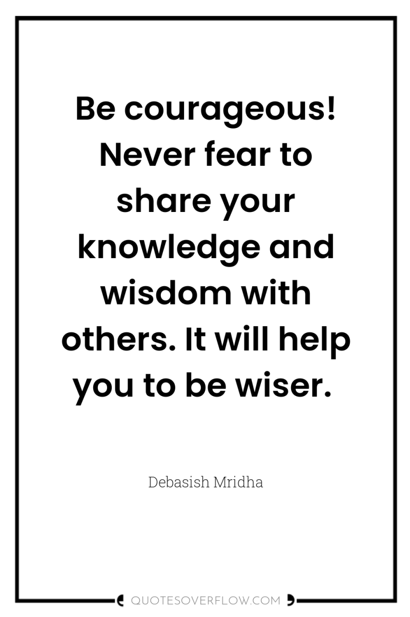 Be courageous! Never fear to share your knowledge and wisdom...