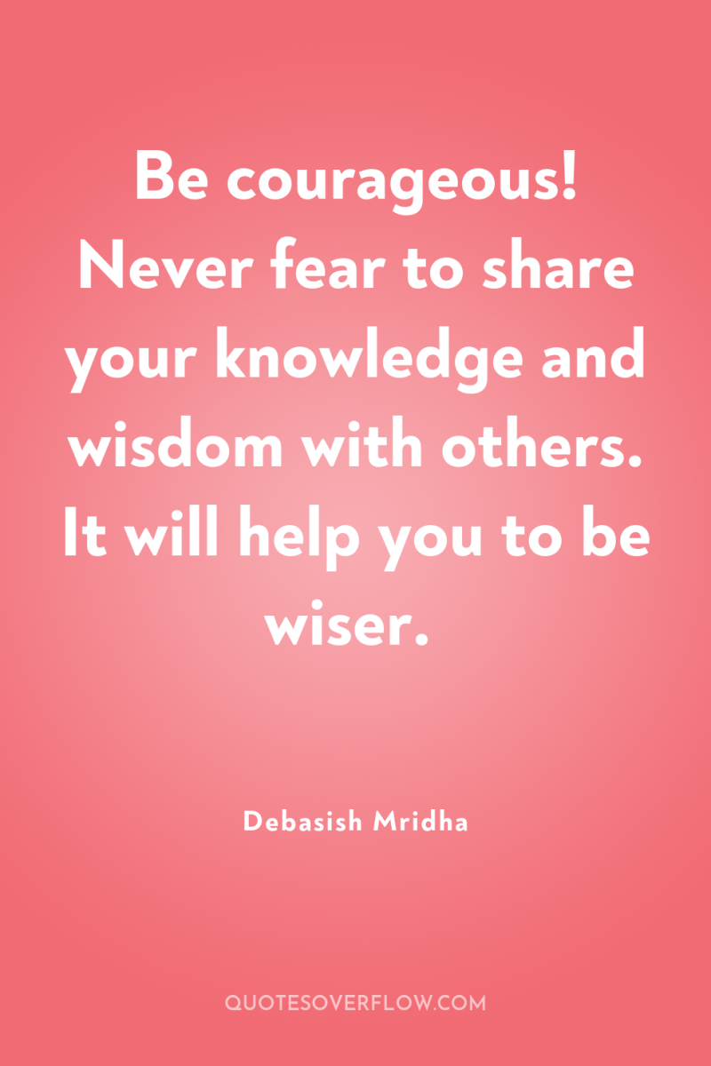 Be courageous! Never fear to share your knowledge and wisdom...