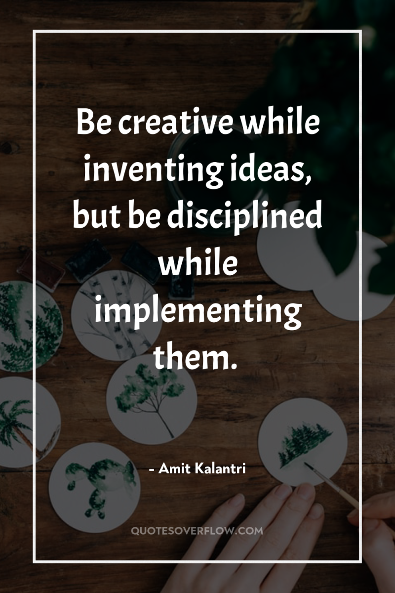 Be creative while inventing ideas, but be disciplined while implementing...