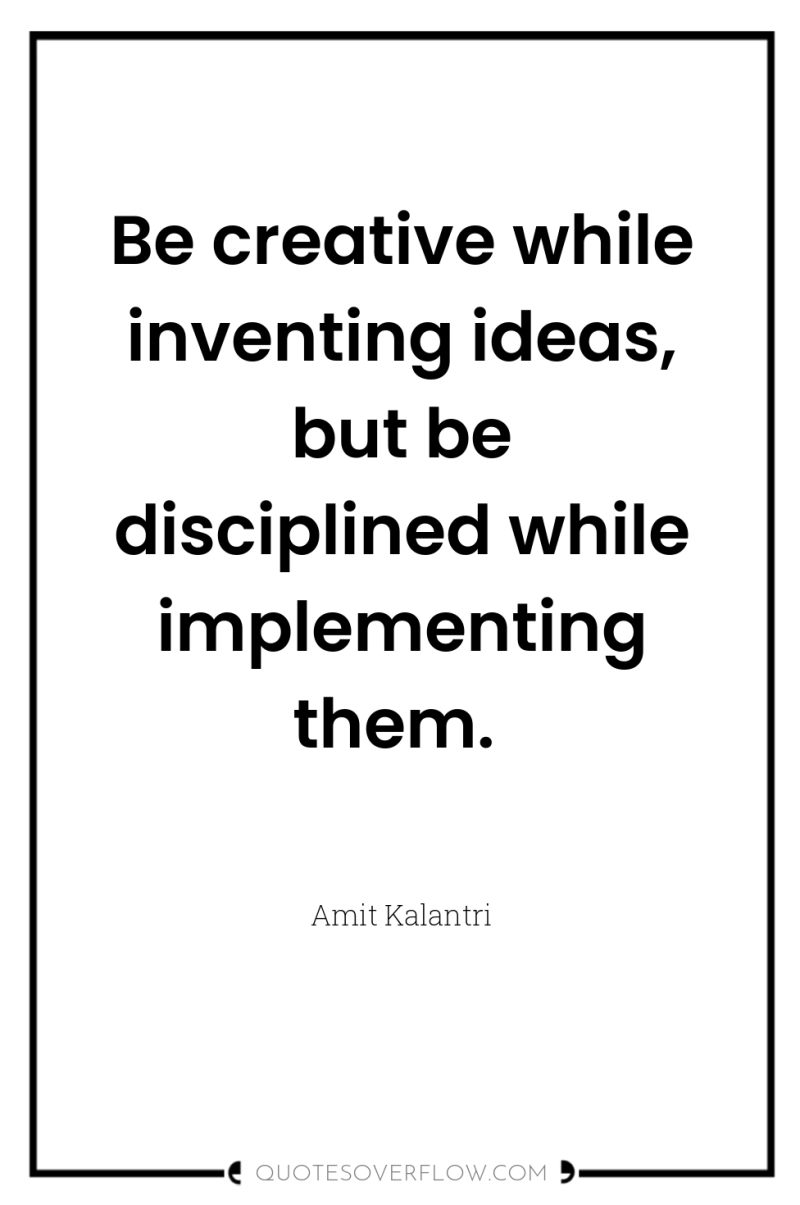 Be creative while inventing ideas, but be disciplined while implementing...