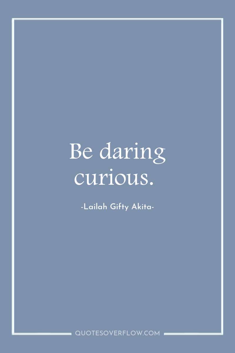 Be daring curious. 