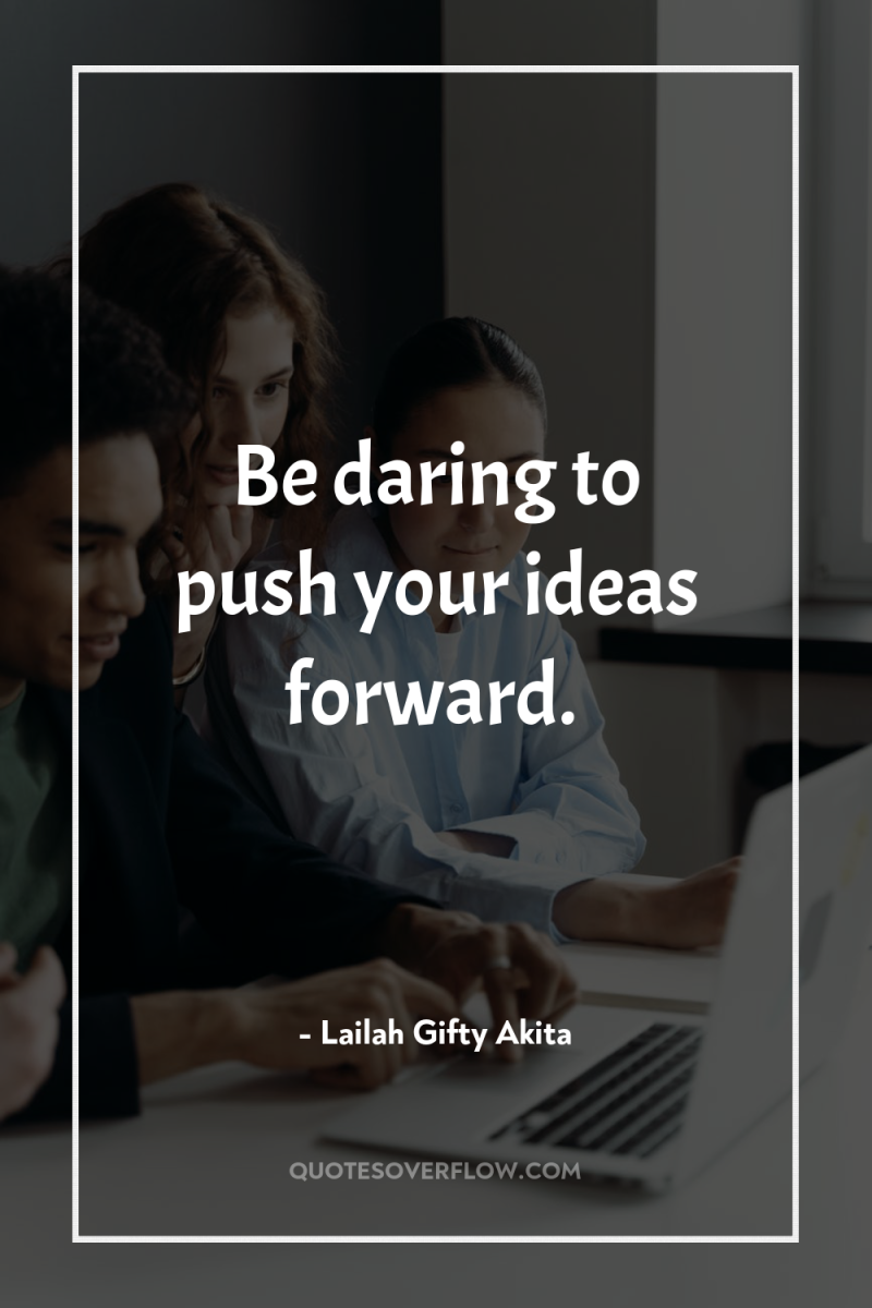 Be daring to push your ideas forward. 