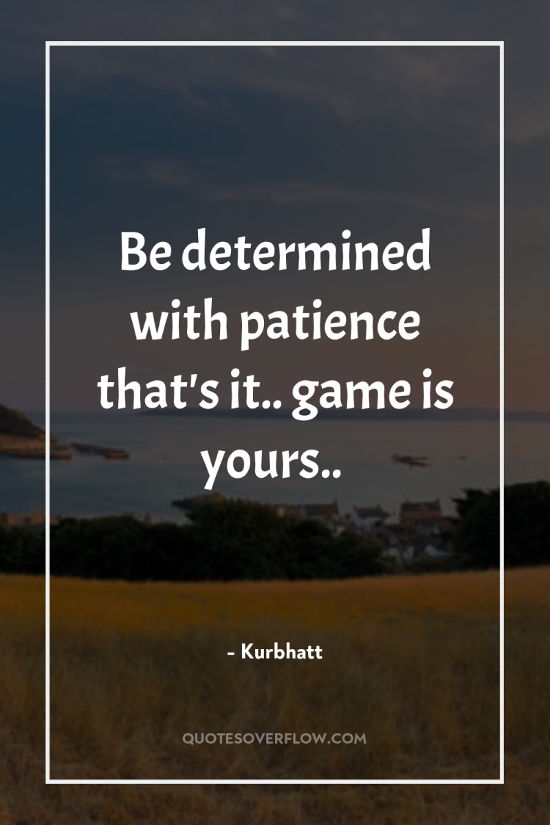 Be determined with patience that's it.. game is yours.. 