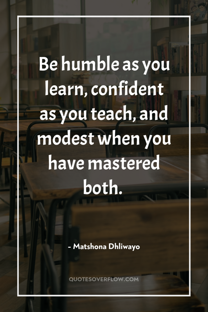 Be humble as you learn, confident as you teach, and...