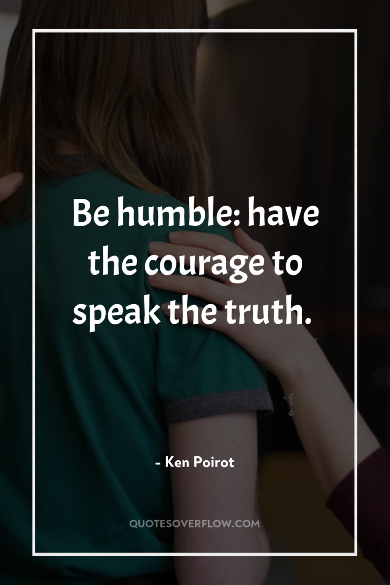 Be humble: have the courage to speak the truth. 