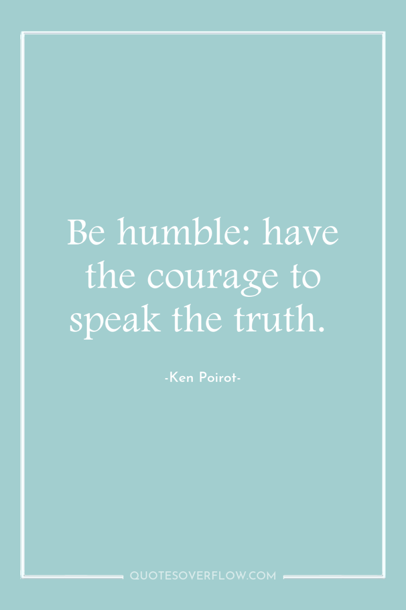 Be humble: have the courage to speak the truth. 