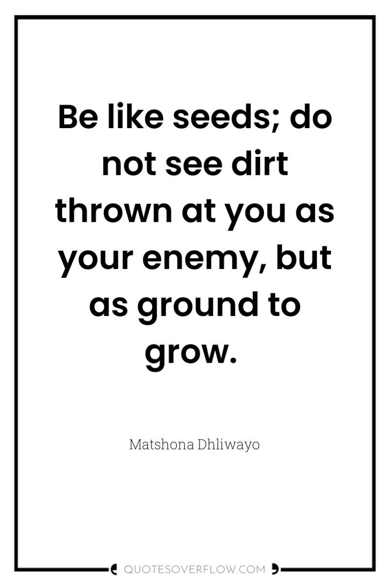 Be like seeds; do not see dirt thrown at you...