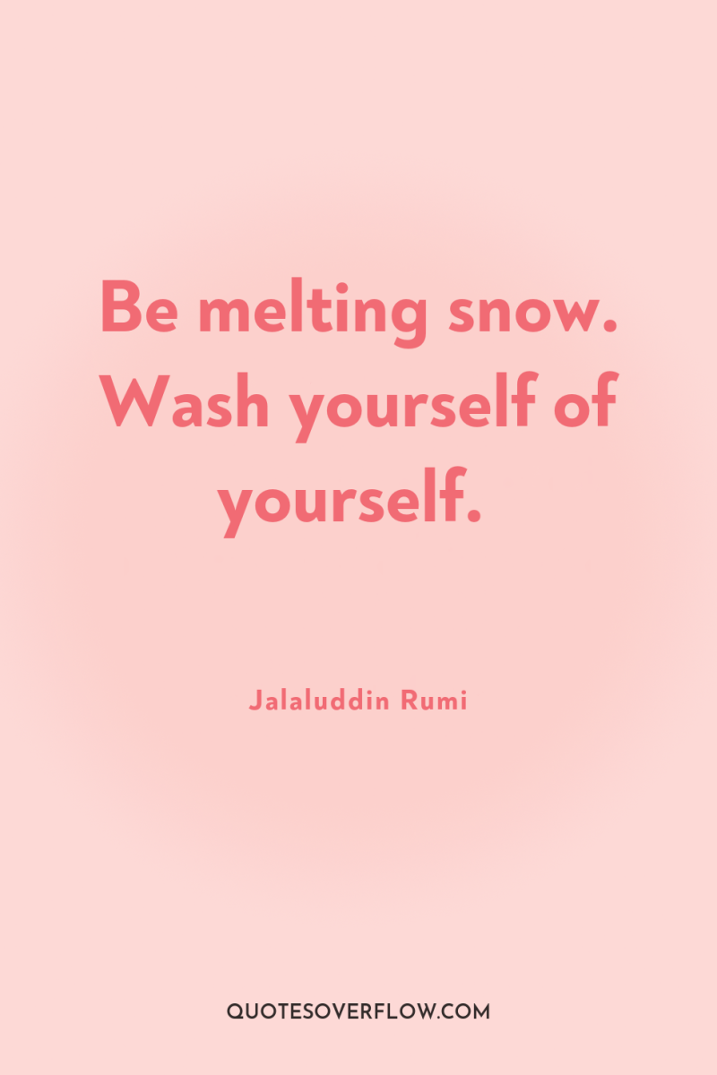 Be melting snow. Wash yourself of yourself. 