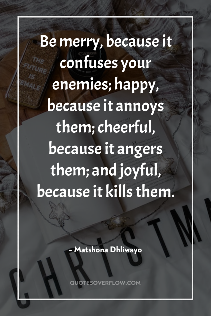 Be merry, because it confuses your enemies; happy, because it...
