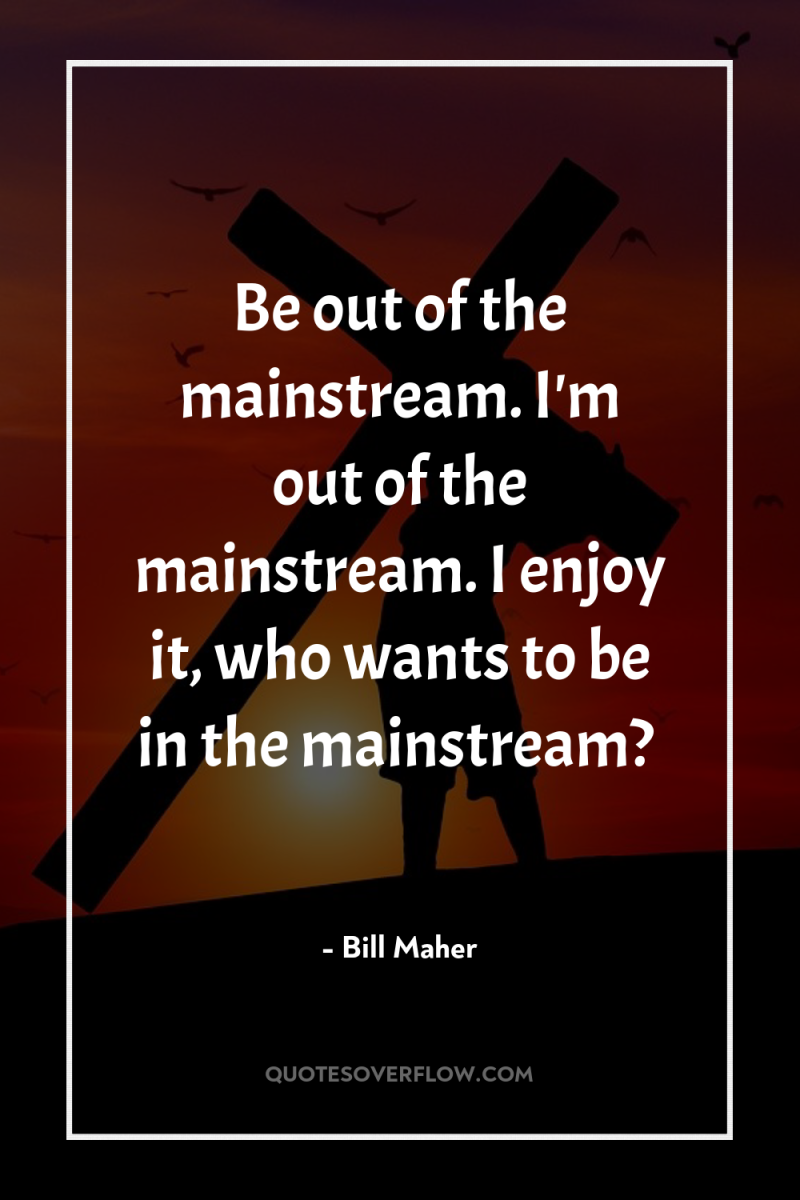 Be out of the mainstream. I'm out of the mainstream....