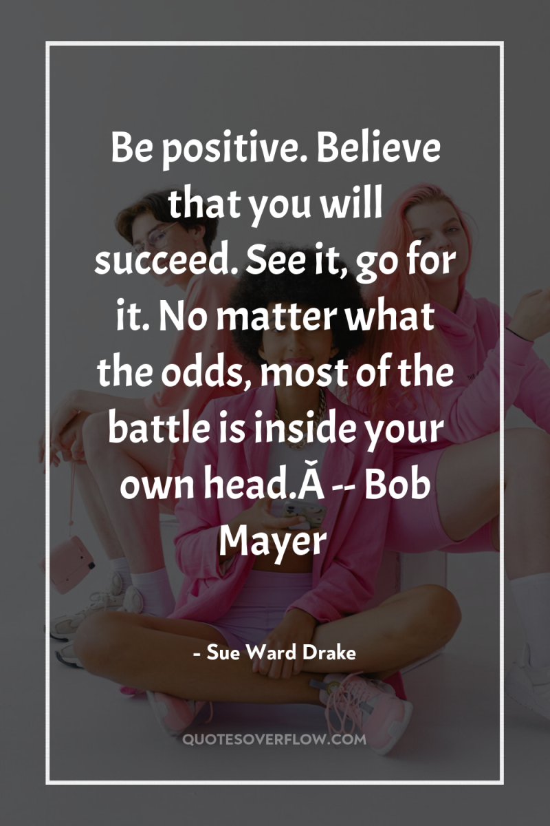 Be positive. Believe that you will succeed. See it, go...