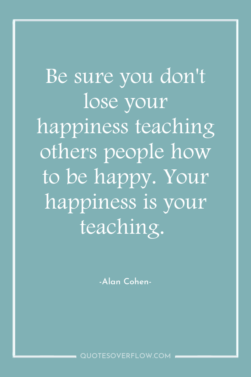 Be sure you don't lose your happiness teaching others people...