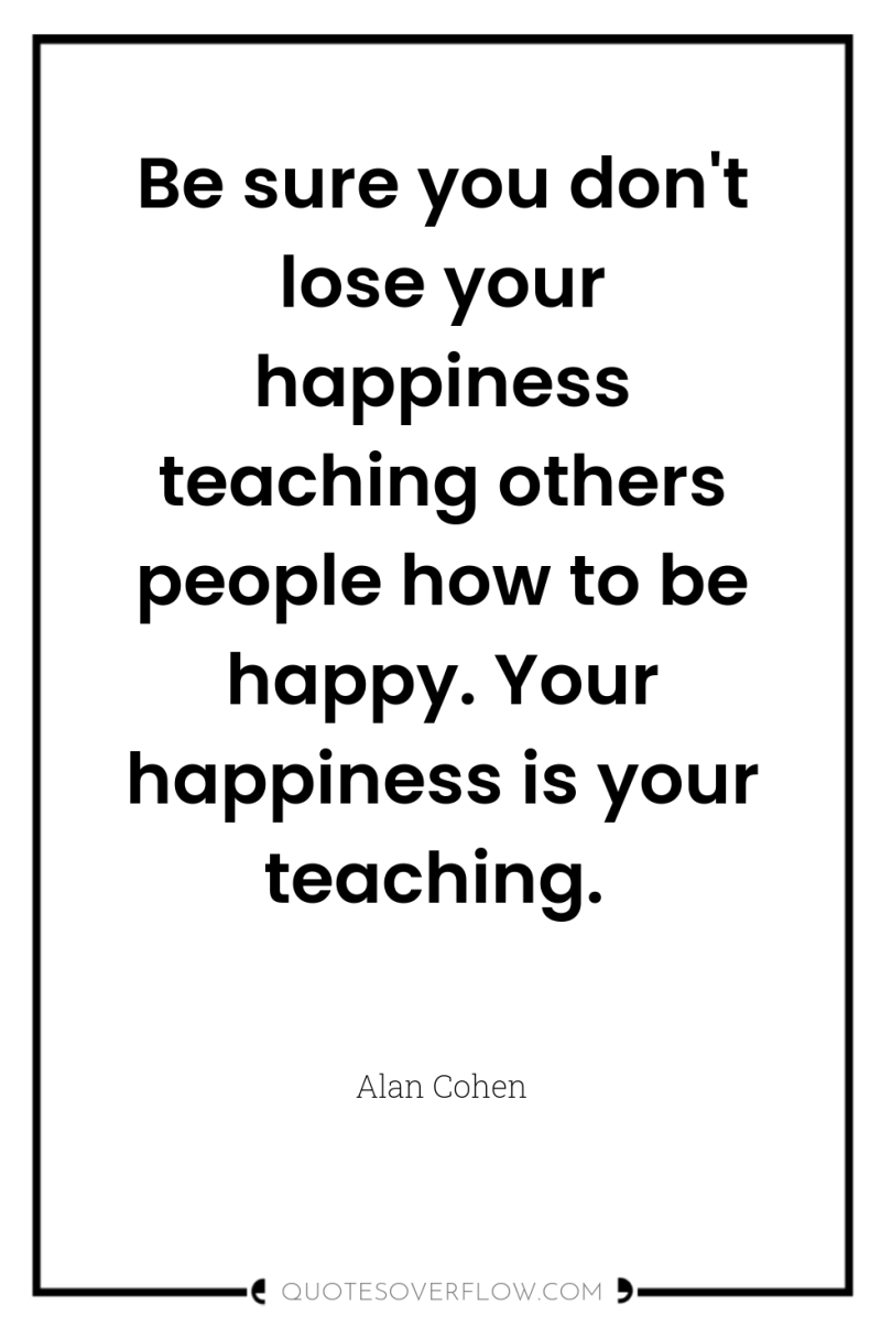 Be sure you don't lose your happiness teaching others people...