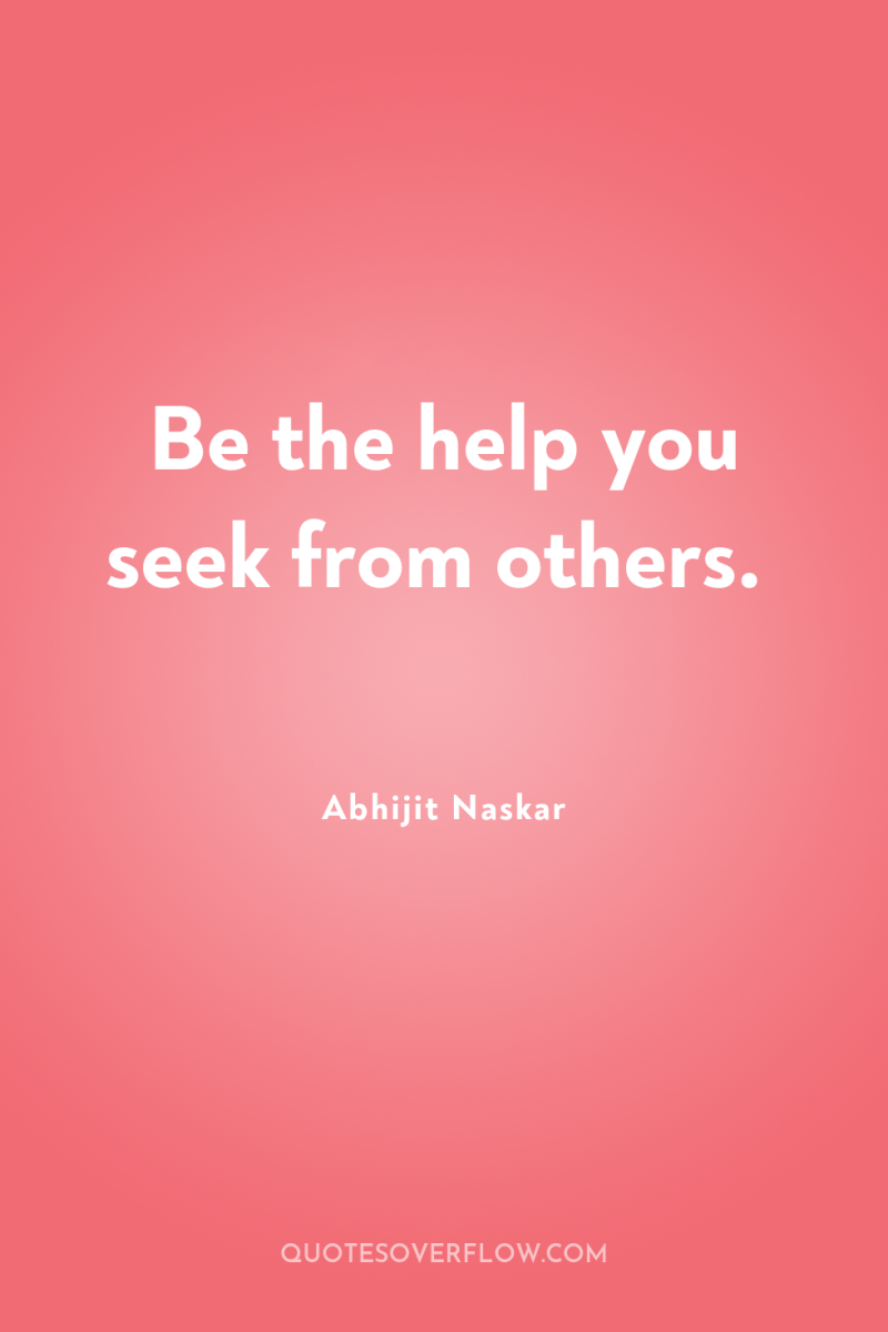 Be the help you seek from others. 