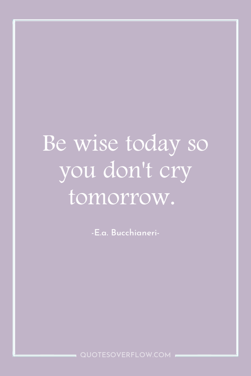 Be wise today so you don't cry tomorrow. 