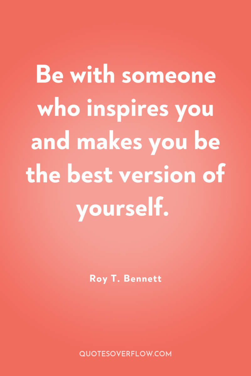 Be with someone who inspires you and makes you be...