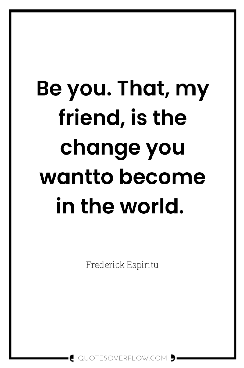 Be you. That, my friend, is the change you wantto...