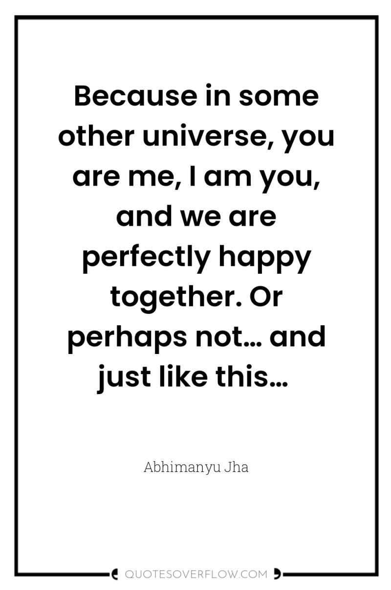 Because in some other universe, you are me, I am...