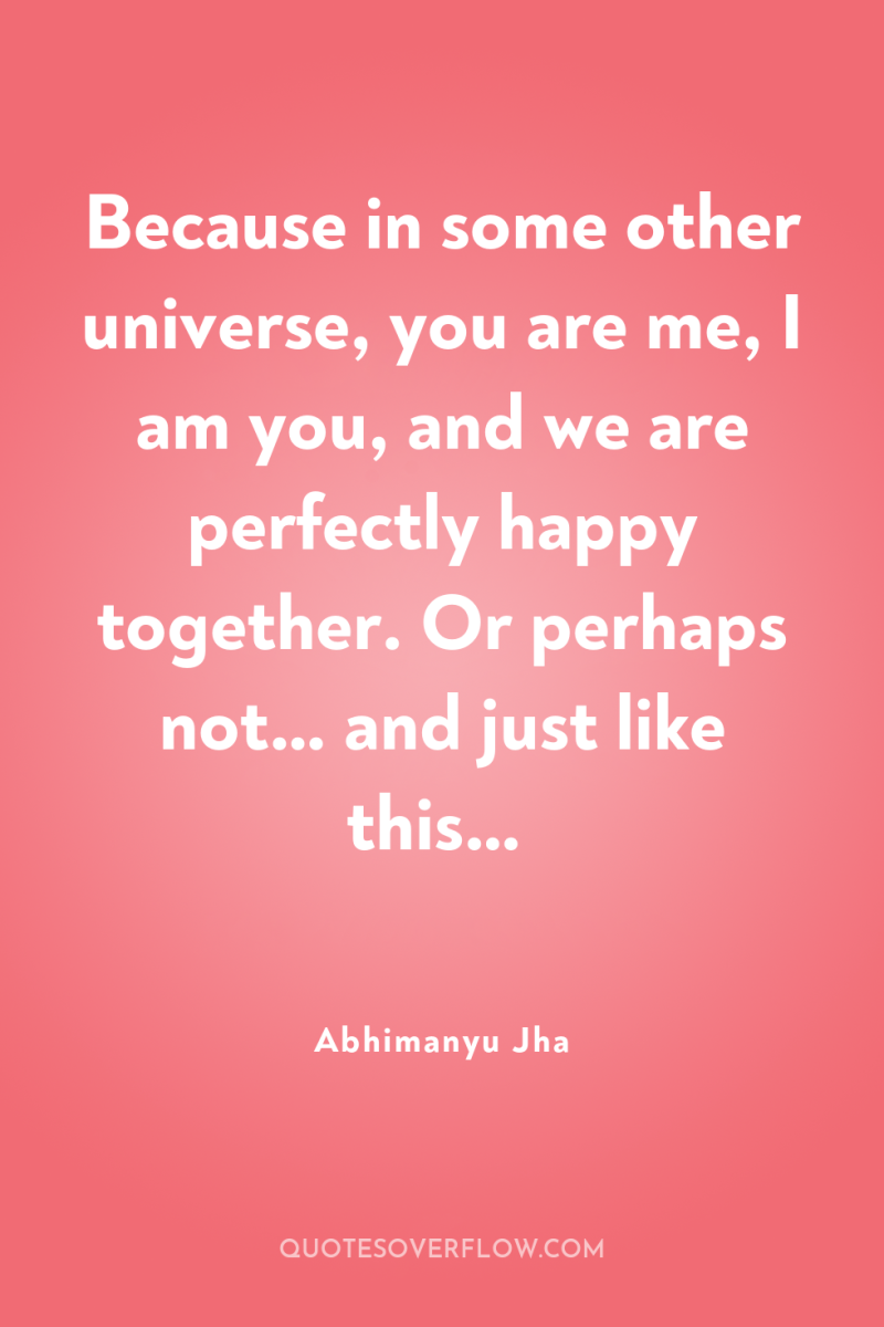 Because in some other universe, you are me, I am...