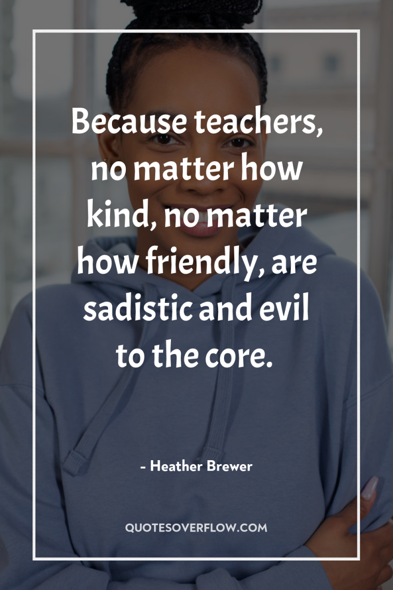 Because teachers, no matter how kind, no matter how friendly,...